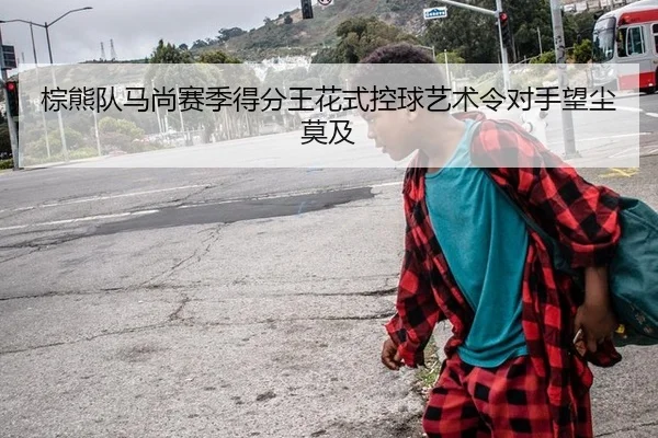 棕熊队马尚赛季得分王花式控球艺术令对手望尘莫及