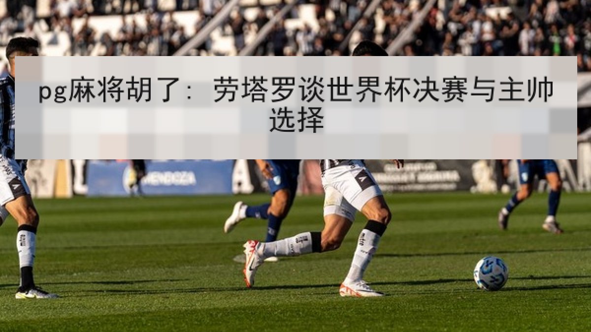 pg麻将胡了: 劳塔罗谈世界杯决赛与主帅选择 pg麻将胡了: 劳塔罗谈世界杯决赛与主帅选择