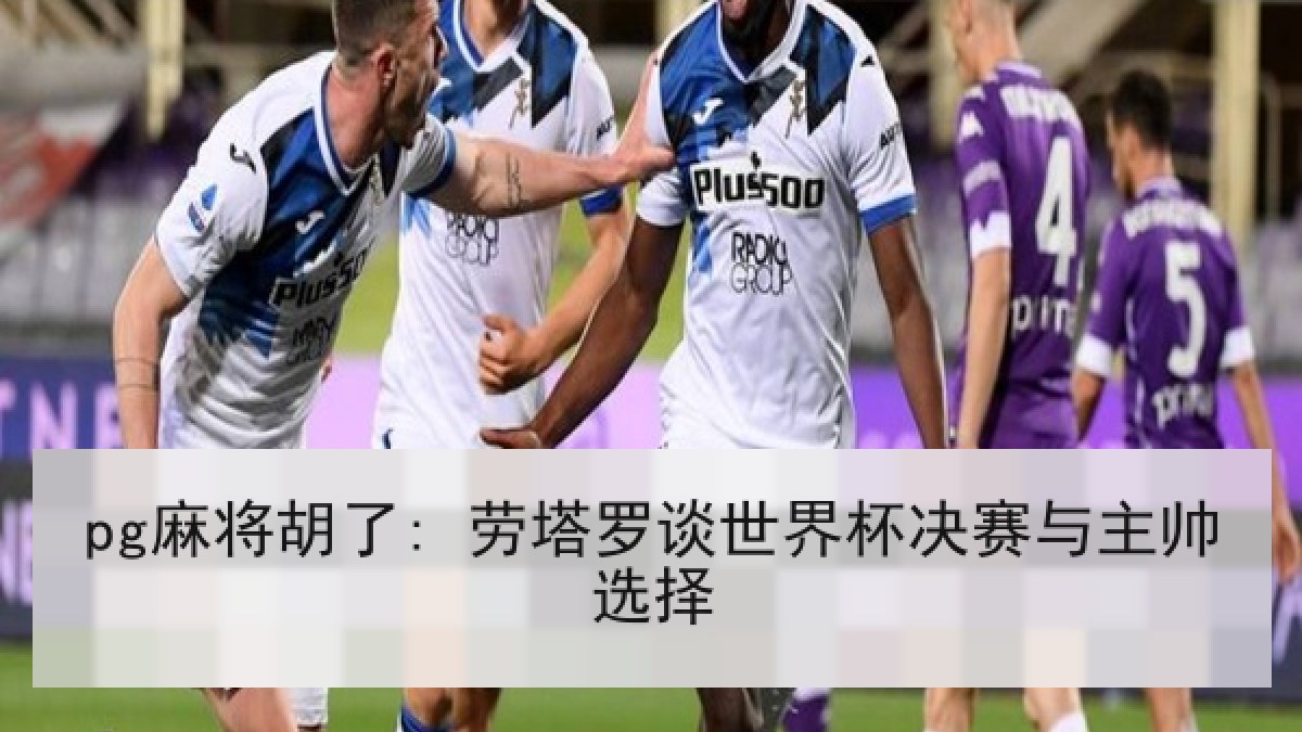 pg麻将胡了: 劳塔罗谈世界杯决赛与主帅选择 pg麻将胡了: 劳塔罗谈世界杯决赛与主帅选择