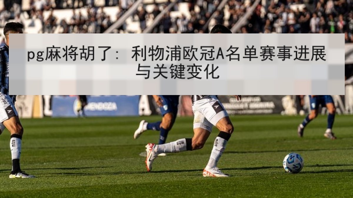 pg麻将胡了: 利物浦欧冠A名单赛事进展与关键变化