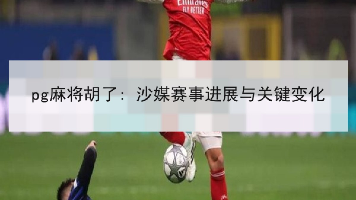 pg麻将胡了: 沙媒赛事进展与关键变化